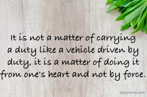 It is not a matter of carrying a duty like a vehicle driven by duty, it is a matter of doing it from one's heart and not by force.