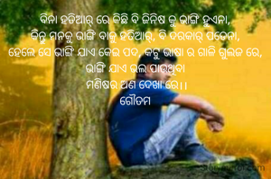 ବିନା ହତିଆର୍ ରେ କିଛି ବି ଜିନିଷ କୁ ଭାଙ୍ଗି ହୁଏନା,
କିନ୍ତୁ ମନକୁ ଭାଙ୍ଗି ବାକୁ ହତିଆର୍, ବି ଦରକାର୍ ପଡେନା,
ହେଲେ ସେ ଭାଙ୍ଗି ଯାଏ କେଇ ପଦ, କଟୁ ଭାଷା ର ଗାଳି ଗୁଲଜ ରେ,
ଭାଙ୍ଗି ଯାଏ ଭଲ ପାଉଥିବା
 ମଣିଷର ଅଣ ଦେଖା ରେ।।
ଗୌତମ