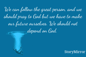 We can follow the great person, and we should pray to God but we have to make our future ourselves. We should not depend on God. 