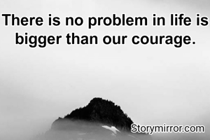 There is no problem in life is bigger than our courage.

