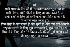 माँ 
सभी समय के लिए जो मैं  "धन्यवाद"करना भूल गया था, सभी विशेष, छोटी चीजों के लिए जो आप करते हैं, उन सभी शब्दों के लिए जो कभी-कभी अनपेक्षित हो जाते हैं, "मैं आपसे प्यार करता हूं"। 
जिस तरह से आप रुकते हैं और सुनते हैं, और वर्षों तक आपकी तरह के समर्थन के लिए मुझे प्यार करते हैं, मुझे दया का अर्थ सिखाने के लिए, और मेरी विजय और मेरे आँसू में साझा करते है। बहुत बहुत  धन्यवाद। 














