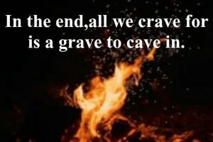 In the end,all we crave for is a grave to cave in.