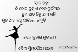        *ପାଦ ଚିହ୍ନ*
କି ଦୋଷ କୁହ ଏ ବେଳାଭୁଇଁଟାର
   ତୁମ ପାଦ ଚିହ୍ନ ଯାଏ ରହି,
ଲୁହ ଆଉ ଲହୁ ଛାତିରେ  ଜାବୁଡ଼ି                                                                                                                  
   କାନ୍ଦେ ଲୁଚାଇ ଲୁଚାଇ।।

ଏଲିନା ପ୍ରିୟଦର୍ଶିନୀ ଭୋଳ....