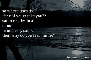 so where does that
 fear of yours take you??
satan resides in all
of us
in our very souls.
then why do you fear him so?