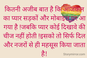 कितनी अजीब बात है कि आजकल का प्यार सड़कों और मोबाइल पर आ गया है !जबकि प्यार कोई दिखावे की चीज नहीं होती !इसको तो सिर्फ दिल और नजरों से ही महसूस किया जाता है!
