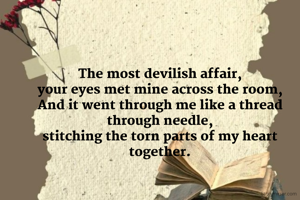 The most devilish affair,
your eyes met mine across the room,
And it went through me like a thread through needle,
stitching the torn parts of my heart together.

