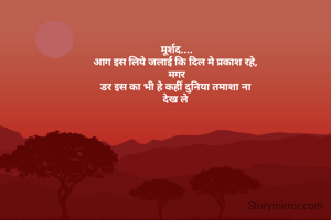 मूर्शद....
आग इस लिये जलाई कि दिल मे प्रकाश रहे, 
मगर
डर इस का भी हे कहीं दुनिया तमाशा ना 
देख ले 
