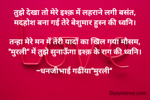 तुझे देखा तो मेरे इश्क़ में लहराने लगी बसंत,
मदहोश बना गई तेरे बेशुमार हुस्न की ध्वनि।

​तन्हा मेरे मन में तेरी यादों का खिल गया मौसम,
"मुरली" में तुझे सुनाऊँगा इश्क़ के राग की ध्वनि।

-धनजीभाई गढीया"मुरली" 
