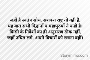 जहाँ है स्वतंत्र सोच, सशक्त्त राष्ट्र तो वही है,
यह बात सभी विद्वानों व महापुरुषों ने कही है।
किसी के निर्देशों का ही अनुसरण ठीक नहीं,
जहाँ उचित लगे, अपने विचारों को रखना वहीं।