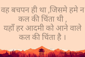 वह बचपन ही था ,जिसमे हमे न कल की चिंता थी ,
यहाँ हर आदमी को आने वाले कल की चिंता है ।

