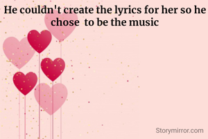 He couldn't create the lyrics for her so he chose  to be the music