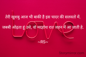 तेरी खुशबु आज भी बाकी है इस चादर की सलवतो में.

जबबी ओढ़ता हूं उसे, वो मदहोश रात जहन में आ जाती हे.


~RS~