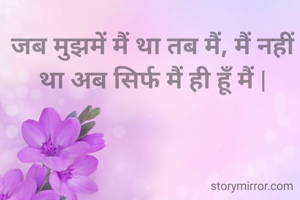 जब मुझमें मैं था तब मैं, मैं नहीं था अब सिर्फ मैं ही हूँ मैं |