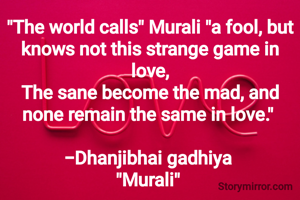 "The world calls" Murali "a fool, but knows not this strange game in love,
The sane become the mad, and none remain the same in love." 

-Dhanjibhai gadhiya 
"Murali" 

