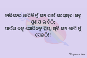 ଜାଳିଦେଇ ଆସିଛି ମୁଁ ତୋ ପାଇଁ ଲେଖିଥିବା ସବୁ ପ୍ରଣୟ ର ଚିଠି;
ପାଉଁଶ ତଳୁ ଖୋଜିନବୁ ପ୍ରିୟା ଥିବି ତୋ ଲାଗି ମୁଁ ସେଇଠି!!