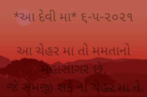 *આ દેવી મા* ૬-૫-૨૦૨૧

આ ચેહર મા તો મમતાનો મહાસાગર છે,
જે સમજી શકે નાં ચેહર મા ને એ જીવ તો પામર  છે.
ક્ષમતા એની છે ભવસાગર પાર ઉતરવાની,
છતાંય છબછબિયાં કરો તો એ ગાગર છે.
ચેહર મા તો અડધું બોલો ને આખી વાત સમજી જાય છે,
આજે દિલથી એક જ પ્રાર્થના ચેહર મા આ મહામારીમાં થી સૌને ઉગારજે ..
દિલથી કહે છે ભાવના,
ચેહર મા એ અણમોલ ખજાનો છે..
ભાવના ભટ્ટ અમદાવાદ...
➖〰️➖〰️➖〰️➖〰️➖