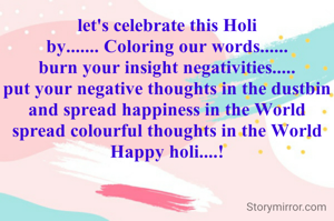 let's celebrate this Holi
by....... Coloring our words......
burn your insight negativities.....
put your negative thoughts in the dustbin
and spread happiness in the World
spread colourful thoughts in the World
Happy holi....!