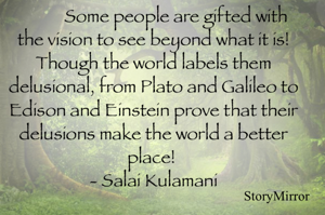 
           Some people are gifted with the vision to see beyond what it is! Though the world labels them delusional, from Plato and Galileo to Edison and Einstein prove that their delusions make the 