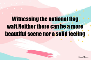 Witnessing the national flag waft,Neither there can be a more beautiful scene nor a solid feeling