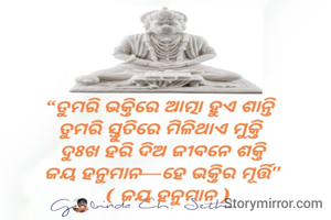 ତୁମରି ଭକ୍ତିରେ ଆତ୍ମା ହୁଏ ଶାନ୍ତି 
ତୁମରି ସ୍ତୁତିରେ ମିଳିଥାଏ ମୁକ୍ତି 
ଦୁଃଖ ହରି ଦିଅ ଜୀବନେ ଶକ୍ତି
ଜୟ ହନୁମାନ—ହେ ଭକ୍ତିର ମୂର୍ତ୍ତି
  ( ଜୟ ହନୁମାନ )