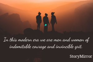 In this modern era we are men and women of indomitable courage and invincible grit.