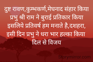 दुष्ट रावण,कुम्भकर्ण,मेघनाद संहार किया
प्रभु श्री राम ने बुराई प्रतिकार किया
इसलिये प्रतिवर्ष हम मनाते है,दशहरा,
इसी दिन प्रभु ने धरा भार हल्का किया 
दिल से विजय