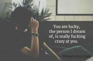 You are lucky, 
the person I dream
of, is really fucking
crazy at you. 