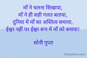 माँ ने चलना सिखाया, 
माँ ने ही सही गलत बताया, 
दुनिया में माँ का अस्तित्व समाया, 
ईश्वर नहीं पर ईश्वर रूप में माँ को बनाया! 

सोनी गुप्ता