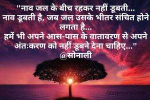 "नाव जल के बीच रहकर नहीं डूबती...
नाव डूबती है, जब जल उसके भीतर संचित होने लगता है...
हमें भी अपने आस-पास के वातावरण से अपने अंतःकरण को नहीं डूबने देना चाहिए..."
@सोनाली