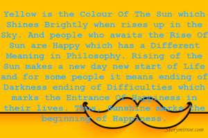 Yellow is the Colour Of The Sun which Shines Brightly when rises up in the Sky. And people who awaits the Rise Of Sun are Happy which has a Different Meaning in Philosophy. Rising of the Sun makes a new day new start of Life and for some people it means ending of Darkness ending of Difficulties which marks the Entrance Of Happiness in their lives. Thus, Sunshine marks the beginning of Happiness.