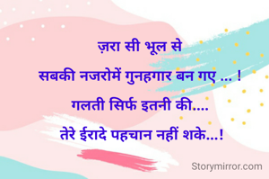 



ज़रा सी भूल से 

सबकी नजरोमें गुनहगार बन गए ... ! 

गलती सिर्फ इतनी की.... 

तेरे ईरादे पहचान नहीं शके...!

