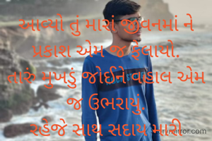 આવ્યો તું મારાં જીવનમાં ને
પ્રકાશ એમ જ ફેલાયો.
તારું મુખડું જોઈને વહાલ એમ
જ ઉભરાયું.
રહેજે સાથ સદાય મારી આંગળી
જાલીને એમ જ.
તું છે મારાં કાળજાનો કટકો દિલમાં રહેજે સદાય.😘😘
વૃંદા....
❤️❤️❤️❤️❤️❤️❤️❤️