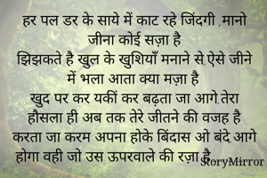 हर पल डर के साये में काट रहे जिंदगी ,मानो जीना कोई सज़ा है
झिझकते है खुल के खुशियाँ मनाने से,ऐसे जीने में भला आता क्या मज़ा है
खुद पर कर यकीं कर बढ़ता जा आगे,तेरा हौसला ही अब तक तेरे जीतने की वजह है
करता जा करम अपना होके बिंदास ओ बंदे!आगे होगा वही जो उस ऊपरवाले की रज़ा है…………….
                         आशी सचदेवा