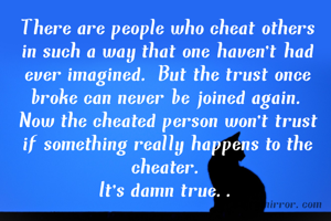 There are people who cheat others in such a way that one haven't had ever imagined. But the trust once broke can never be joined again. Now the cheated person won't trust if something really happens to the cheater.
It's damn true..