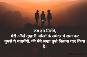 जब हम मिलेंगे,
मेरी आँखें तुम्हारी आँखों के समंदर में समा कर
तुमसे ये बतायेंगी, की मैंने लम्हा तुम्हे कितना याद किया है।