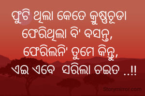   ଫୁଟି ଥିଲା କେତେ କ୍ରୁଷ୍ଣଚୂଡା    
ଫେରିଥିଲା ବି' ବସନ୍ତ,   
ଫେରିଲନି' ତୁମେ କିନ୍ତୁ, 
  ଏଇ ଏବେ  ସରିଲା ଚଇତ ..!! 