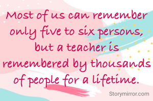 Most of us can remember only five to six persons, but a teacher is remembered by thousands of people for a lifetime.