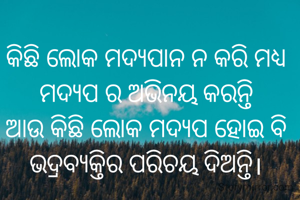କିଛି ଲୋକ ମଦ୍ୟପାନ ନ କରି ମଧ୍ୟ ମଦ୍ୟପ ର ଅଭିନୟ କରନ୍ତି
ଆଉ କିଛି ଲୋକ ମଦ୍ୟପ ହୋଇ ବି ଭଦ୍ରବ୍ୟକ୍ତିର ପରିଚୟ ଦିଅନ୍ତି।