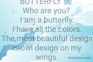   


BUTTERFLY 🦋 
Who are you? 
I am a butterfly.
I have all the colors.
The most beautiful design is owl design on my wings.
I am a butterfly 🦋. 