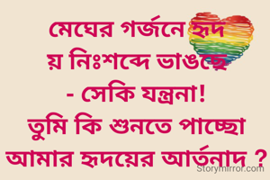 মেঘের গর্জনে হৃদয় নিঃশব্দে ভাঙছে - সেকি যন্ত্রনা!
তুমি কি শুনতে পাচ্ছো আমার হৃদয়ের আর্তনাদ ?