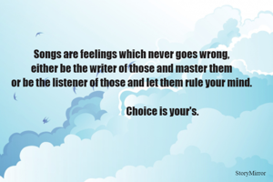 Songs are feelings which never goes wrong,
either be the writer of those and master them
or be the listener of those and let them rule your mind.
                                 Choice is your's. 
