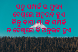 ସବୁ ସମ୍ପର୍କ ର ମୁଲ୍ୟ
ଦେଖିଲେ ଅନୁଭବ ହୁଏ
କିନ୍ତୁ ବାପା ମା ଙ୍କ ସମ୍ପର୍କ
ନ ଦେଖିଲେ ବି ଅନୁଭବ ହୁଏ