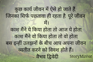 कुछ कार्य जीवन में ऐसे हो जाते हैं,
जिनका सिर्फ पछतावा ही रहता है, पूरे जीवन में।
काश मैंने ये किया होता तो आज ये होता,
काश मैंने वो किया होता तो वो होता,
बस इन्हीं उलझनों के बीच आप अपना जीवन व्यतीत करने को विवश होते हैं।
- वैभव द्विवेदी
