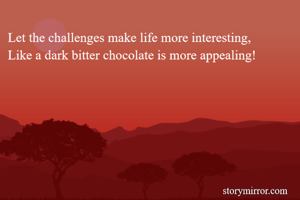 Let the challenges make life more interesting, 
Like a dark bitter chocolate is more appealing!