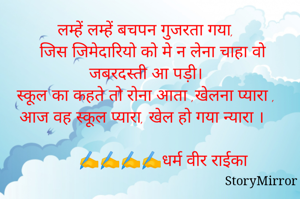 लम्हें लम्हें बचपन गुजरता गया,
 जिस जिमेदारियो को मे न लेना चाहा वो जबरदस्ती आ पड़ी। 
स्कूल का कहते तो रोना आता ,खेलना प्यारा , आज वह स्कूल प्यारा, खेल हो गया न्यारा । 
   
       ✍✍✍✍धर्म वीर राईका