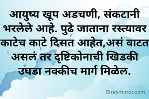 आयुष्य खूप अडचणी, संकटानी भरलेले आहे. पुढे जाताना रस्त्यावर काटेच काटे दिसत आहेत,असं वाटत असलं तर दृष्टिकोनाची खिडकी उघडा नक्कीच मार्ग मिळेल.