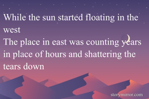 While the sun started floating in the west 
The place in east was counting years in place of hours and shattering the tears down