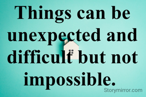 Things can be unexpected and difficult but not impossible. 