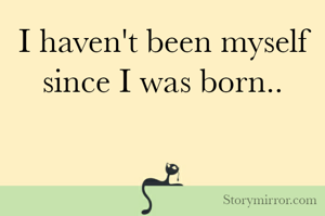 I haven't been myself since I was born..