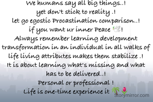 We humans say all big things..!
yet don't stick to reality .!
let go egostic Procastination comparison..!
if you want ur inner Peace 🕊️!
Always remember learning development transformation in an individual in all walks of life living attributes makes them stabilize .!
It is about learning what's missing and what has to be delivered..!
Personal or professional !
Life is one-time experience it 🌴🌷
